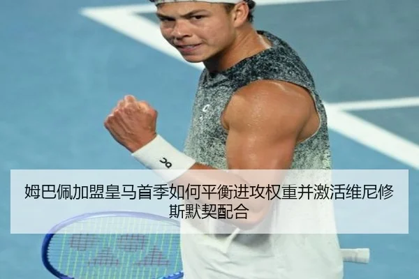 姆巴佩加盟皇马首季如何平衡进攻权重并激活维尼修斯默契配合