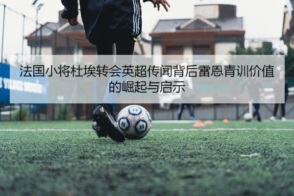 法国小将杜埃转会英超传闻背后雷恩青训价值的崛起与启示