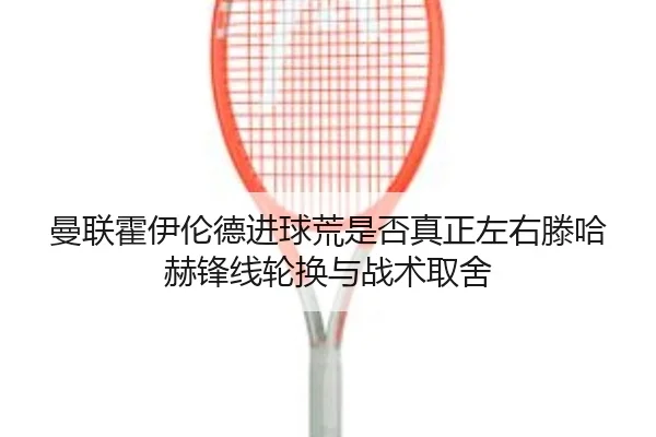 曼联霍伊伦德进球荒是否真正左右滕哈赫锋线轮换与战术取舍