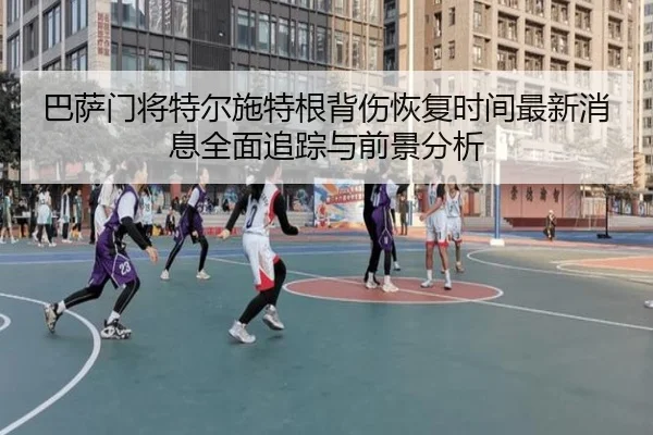 巴萨门将特尔施特根背伤恢复时间最新消息全面追踪与前景分析