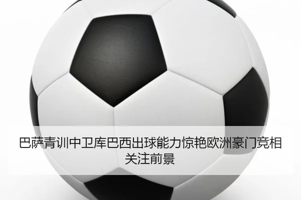 巴萨青训中卫库巴西出球能力惊艳欧洲豪门竞相关注前景