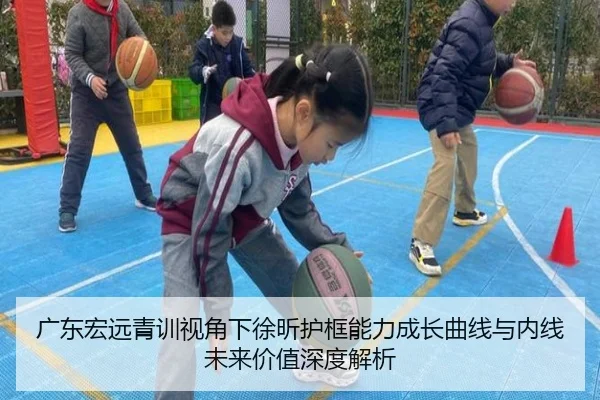 广东宏远青训视角下徐昕护框能力成长曲线与内线未来价值深度解析