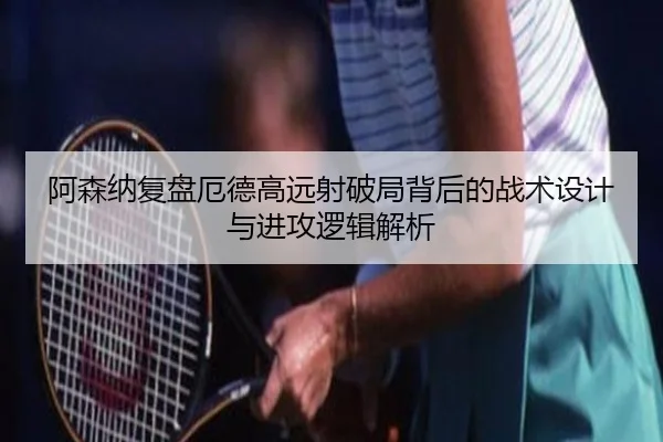 阿森纳复盘厄德高远射破局背后的战术设计与进攻逻辑解析