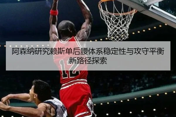 阿森纳研究赖斯单后腰体系稳定性与攻守平衡新路径探索