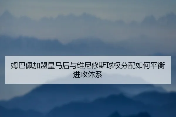 姆巴佩加盟皇马后与维尼修斯球权分配如何平衡进攻体系