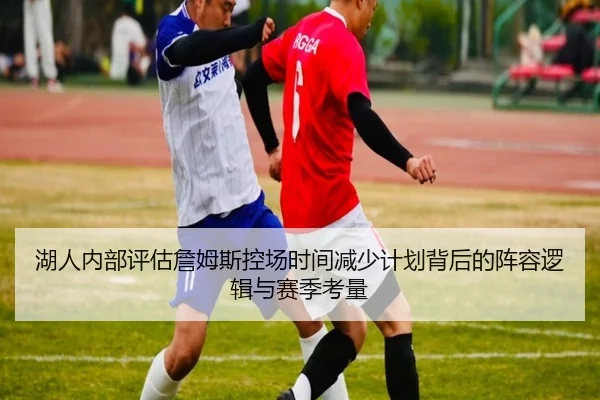 湖人内部评估詹姆斯控场时间减少计划背后的阵容逻辑与赛季考量