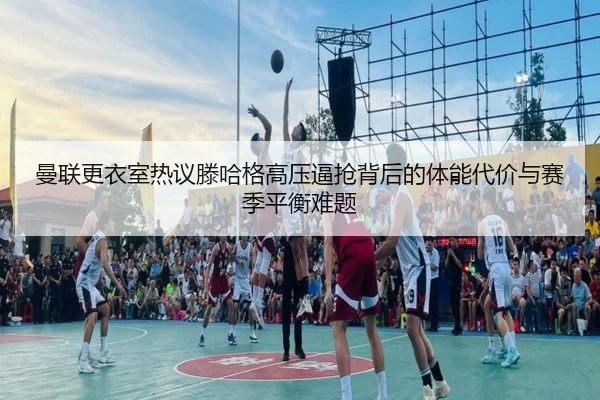 曼联更衣室热议滕哈格高压逼抢背后的体能代价与赛季平衡难题