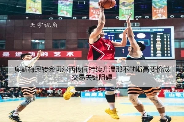 奥斯梅恩转会切尔西传闻持续升温那不勒斯高要价成交易关键阻碍