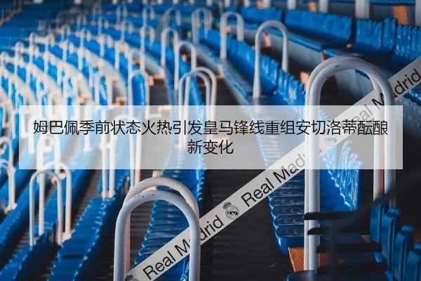 姆巴佩季前状态火热引发皇马锋线重组安切洛蒂酝酿新变化